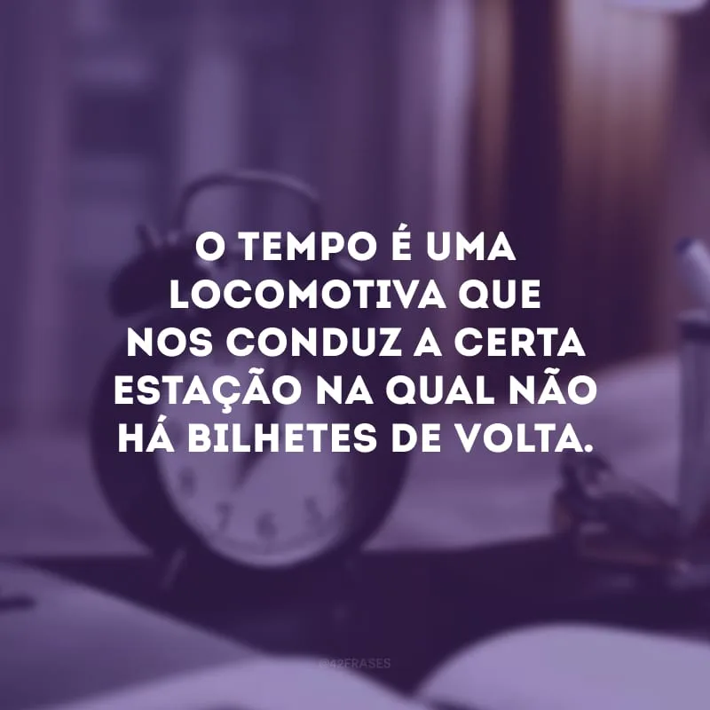 O tempo é uma locomotiva que nos conduz a certa estação na qual não há bilhetes de volta. 