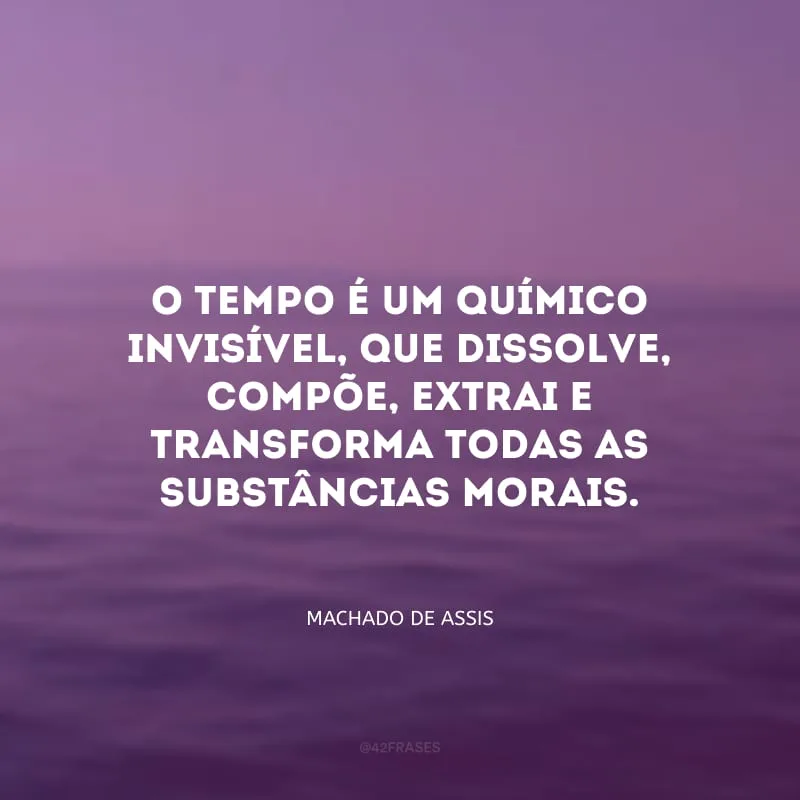 O tempo é um químico invisível, que dissolve, compõe, extrai e transforma todas as substâncias morais.