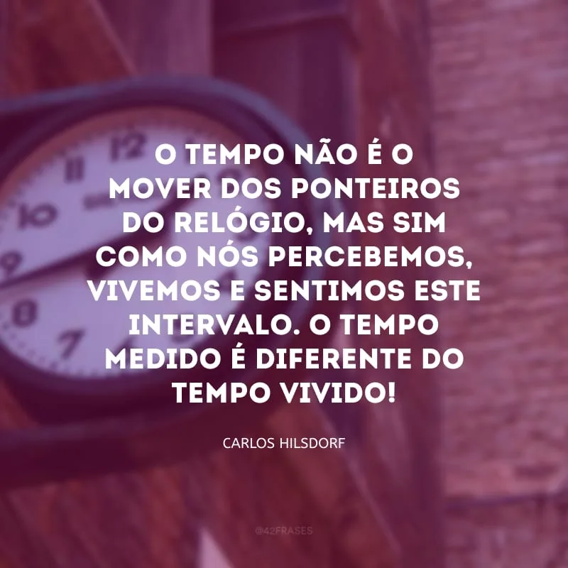 O tempo não é o mover dos ponteiros do relógio, mas sim como nós percebemos, vivemos e sentimos este intervalo. O tempo medido é diferente do tempo vivido! 