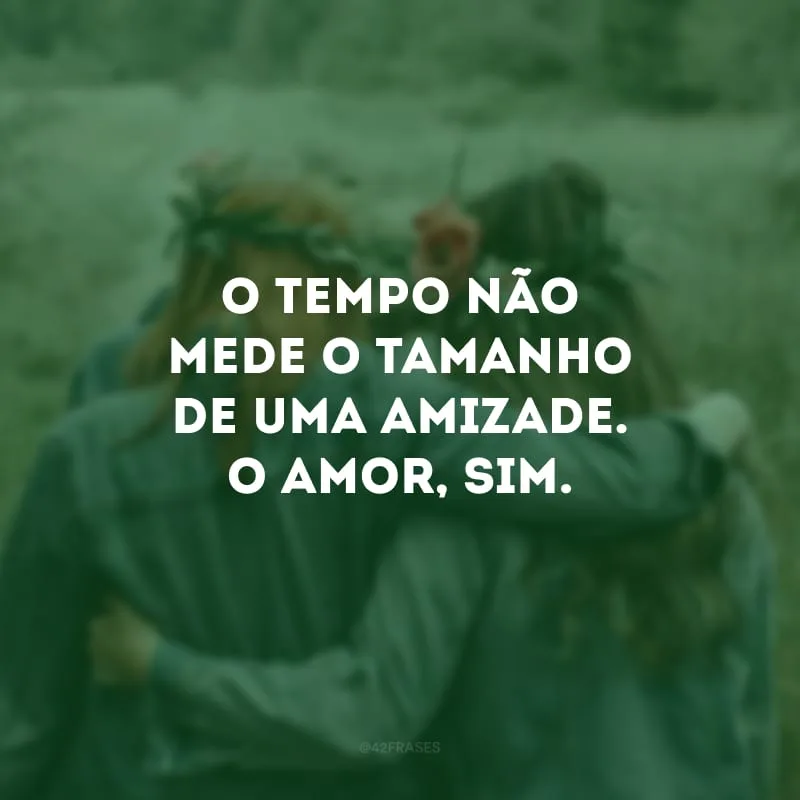 O tempo não mede o tamanho de uma amizade. O amor, sim.