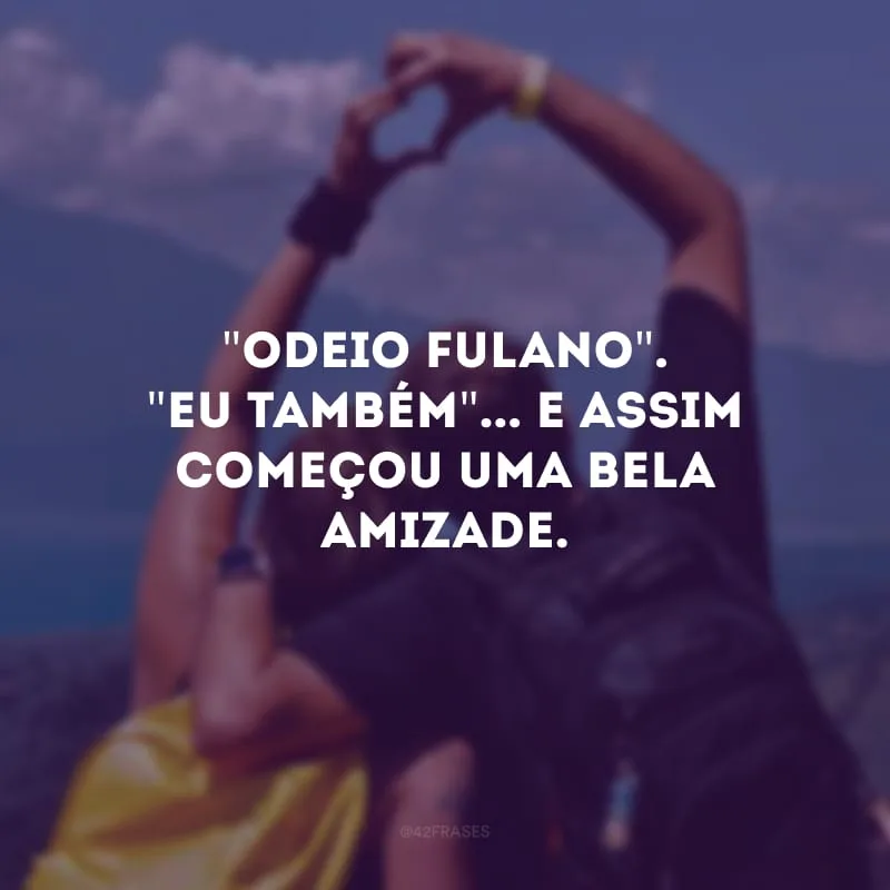 \"Odeio fulano\". \"Eu também\"... E assim começou uma bela amizade. 