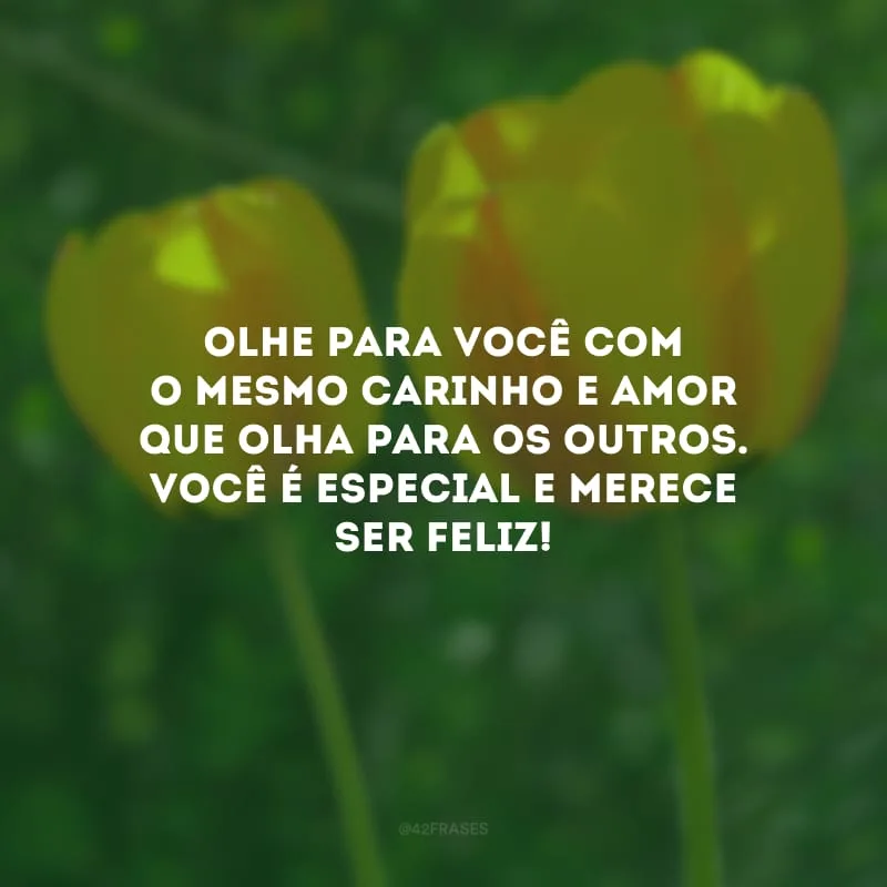 Olhe para você com o mesmo carinho e amor que olha para os outros. Você é especial e merece ser feliz!
