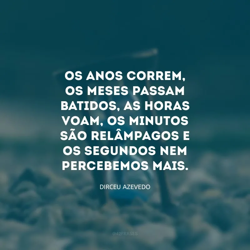 Os anos correm, os meses passam batidos, as horas voam, os minutos são relâmpagos e os segundos nem percebemos mais. 