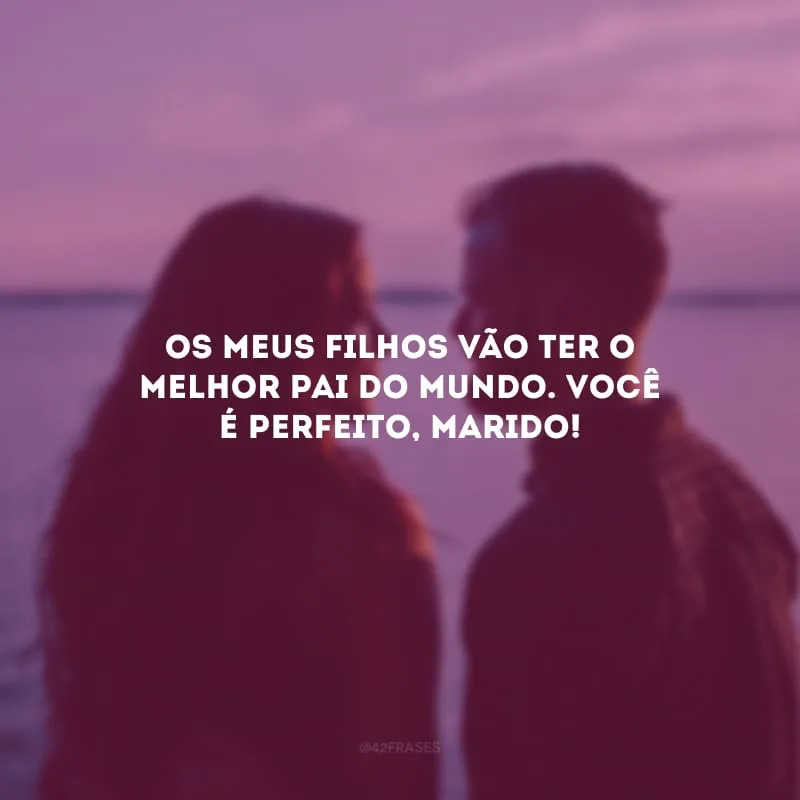 Os meus filhos vão ter o melhor pai do mundo. Você é perfeito, marido!