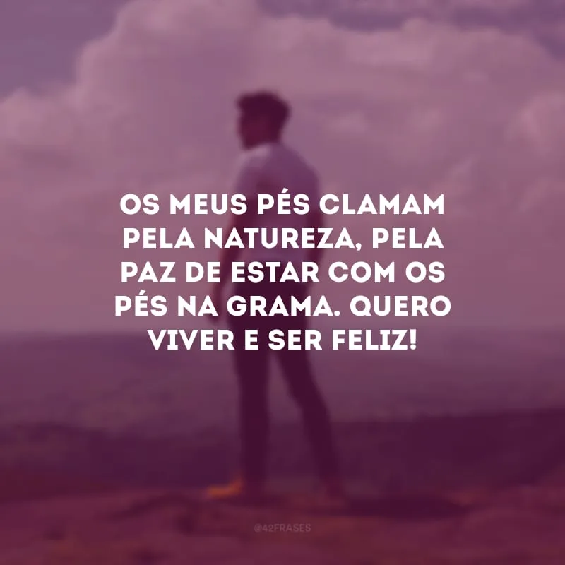 Os meus pés clamam pela natureza, pela paz de estar com os pés na grama. Quero viver e ser feliz!