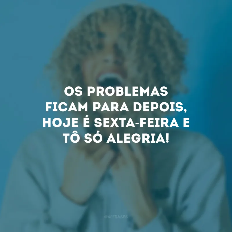 Os problemas ficam para depois, hoje é sexta-feira e tô só alegria!