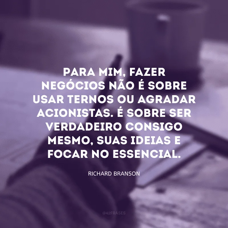 Para mim, fazer negócios não é sobre usar ternos ou agradar acionistas. É sobre ser verdadeiro consigo mesmo, suas ideias e focar no essencial. 
