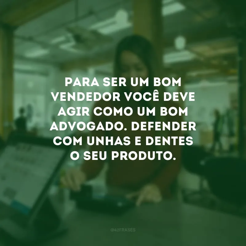 Para ser um bom vendedor você deve agir como um bom advogado. Defender com unhas e dentes o seu produto.
