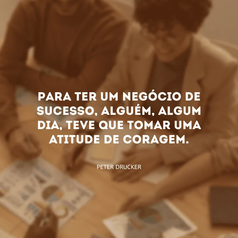 Para ter um negócio de sucesso, alguém, algum dia, teve que tomar uma atitude de coragem. 
