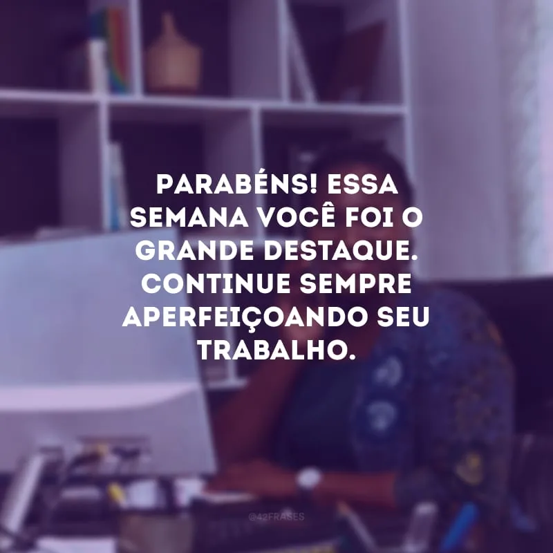 Parabéns! Essa semana você foi o grande destaque. Continue sempre aperfeiçoando seu trabalho.