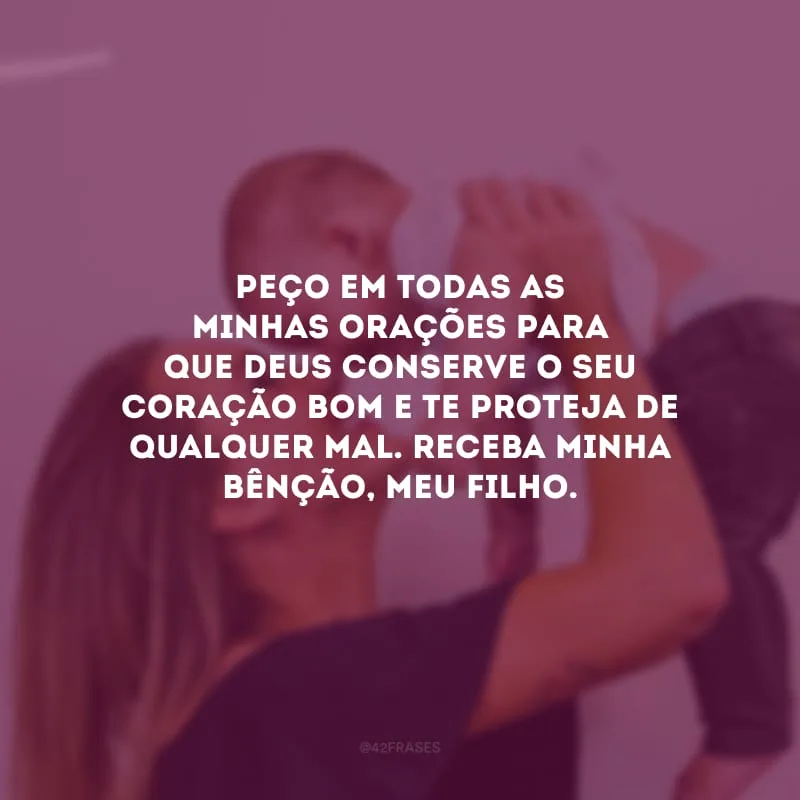 Peço em todas as minhas orações para que Deus conserve o seu coração bom e te proteja de qualquer mal. Receba minha bênção, meu filho.