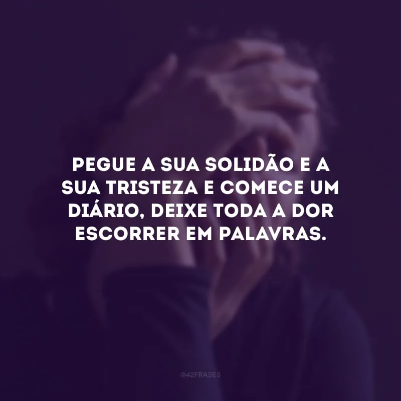 Pegue a sua solidão e a sua tristeza e comece um diário, deixe toda a dor escorrer em palavras.