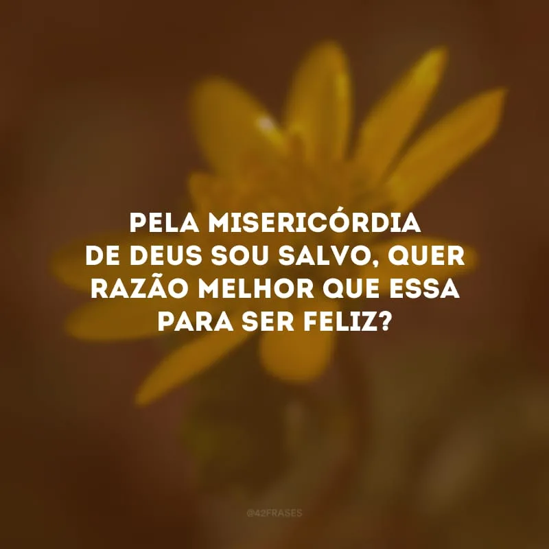 Pela misericórdia de Deus sou salvo, quer razão melhor que essa para ser feliz? 