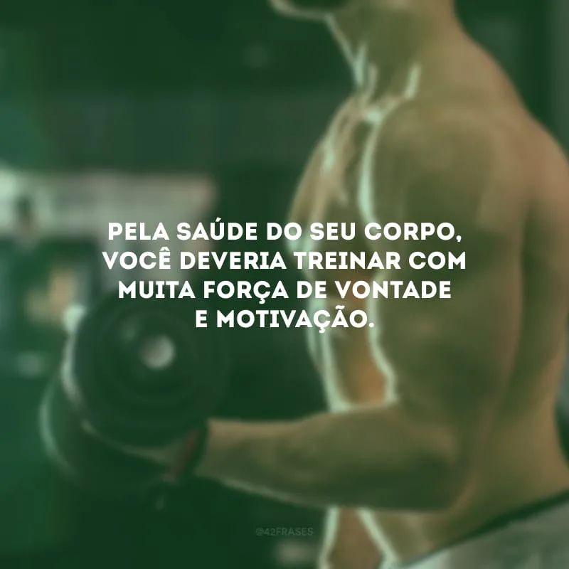 Pela saúde do seu corpo, você deveria treinar com muita força de vontade e motivação.