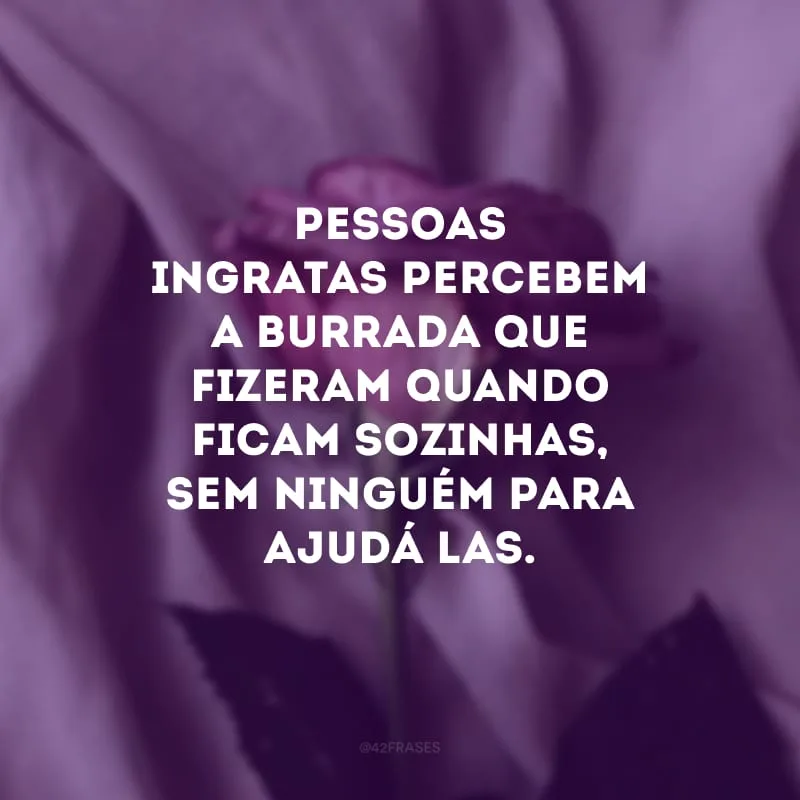Pessoas ingratas percebem a burrada que fizeram quando ficam sozinhas, sem ninguém para ajudá-las.
