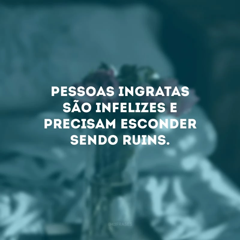 Pessoas ingratas são infelizes e precisam esconder sendo ruins.