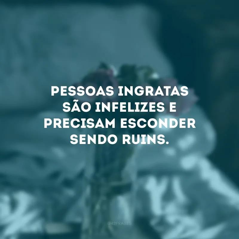 Pessoas ingratas são infelizes e precisam esconder sendo ruins.