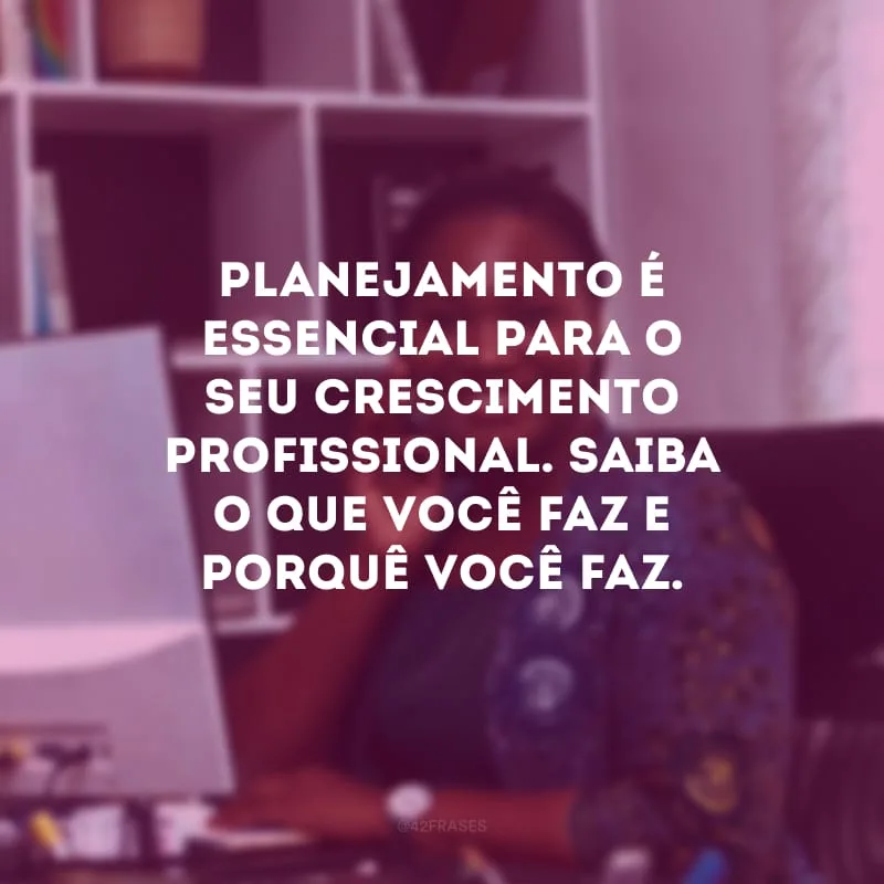 Planejamento é essencial para o seu crescimento profissional. Saiba o que você faz e porquê você faz.
