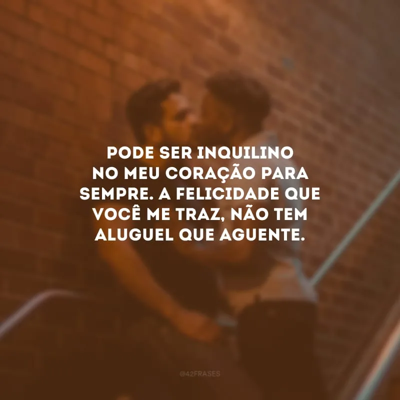 Pode ser inquilino no meu coração para sempre. A felicidade que você me traz, não tem aluguel que aguente.