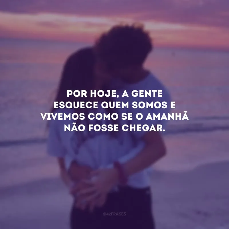 Por hoje, a gente esquece quem somos e vivemos como se o amanhã não fosse chegar.