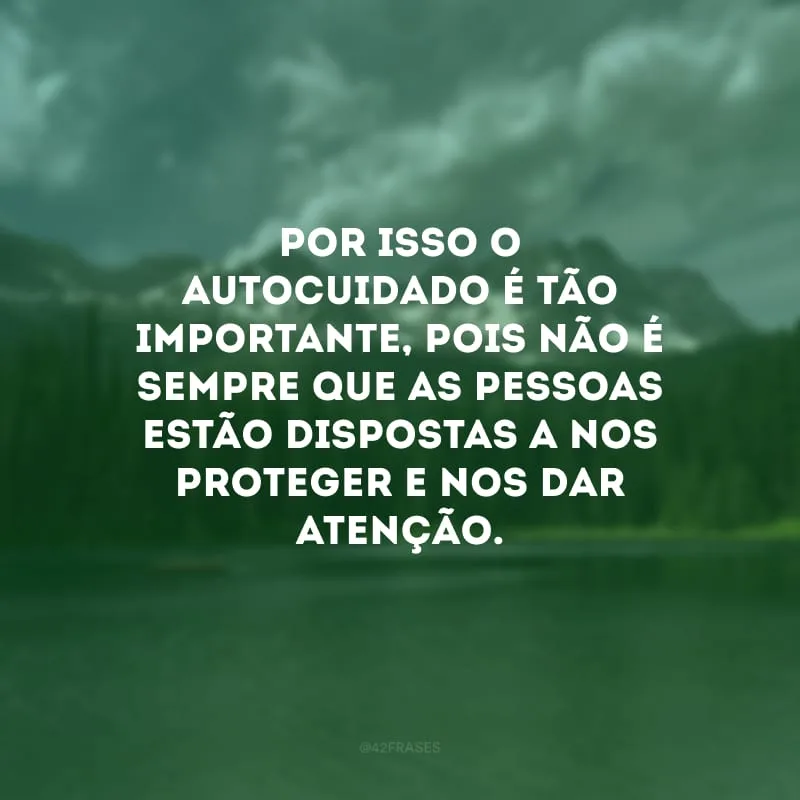 Por isso o autocuidado é tão importante, pois não é sempre que as pessoas estão dispostas a nos proteger e nos dar atenção.