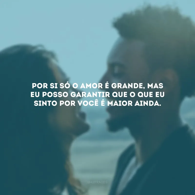 Por si só o amor é grande, mas eu posso garantir que o que eu sinto por você é maior ainda.