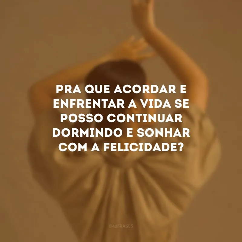 Pra que acordar e enfrentar a vida se posso continuar dormindo e sonhar com a felicidade?
