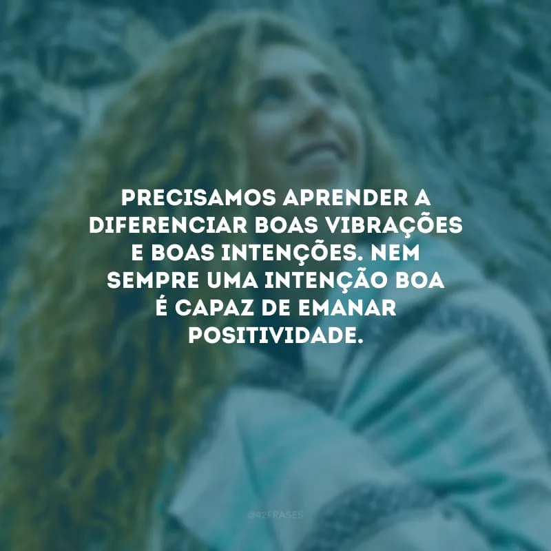 Precisamos aprender a diferenciar boas vibrações e boas intenções. Nem sempre uma intenção boa é capaz de emanar positividade.