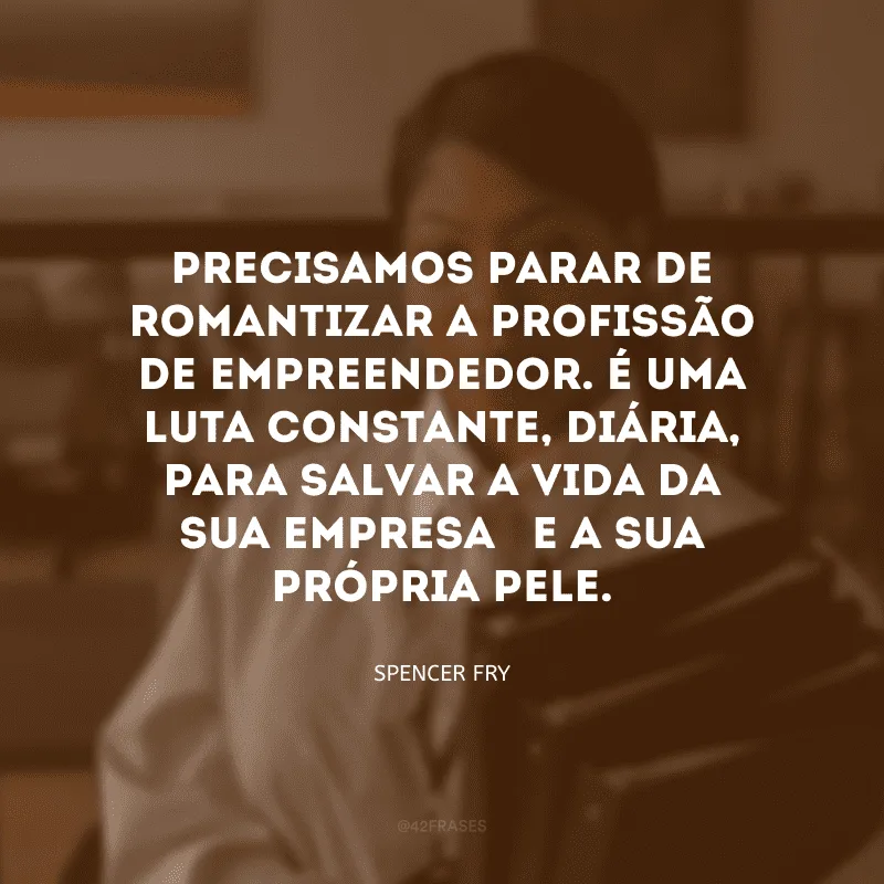 Precisamos parar de romantizar a profissão de empreendedor. É uma luta constante, diária, para salvar a vida da sua empresa – e a sua própria pele. 
