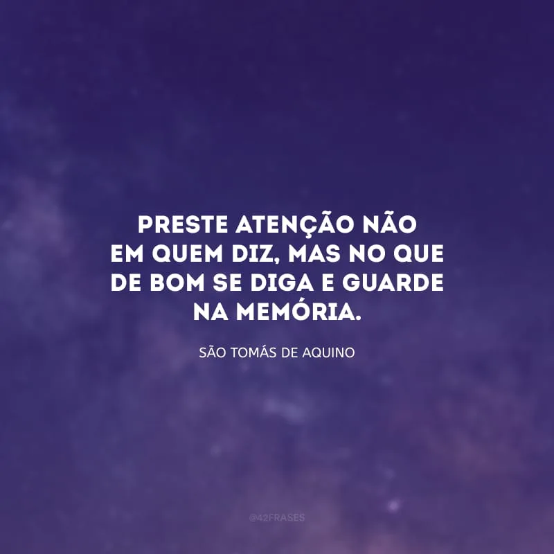 Preste atenção não em quem diz, mas no que de bom se diga e guarde na memória.