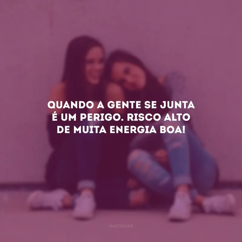 Quando a gente se junta é um perigo. Risco alto de muita energia boa!