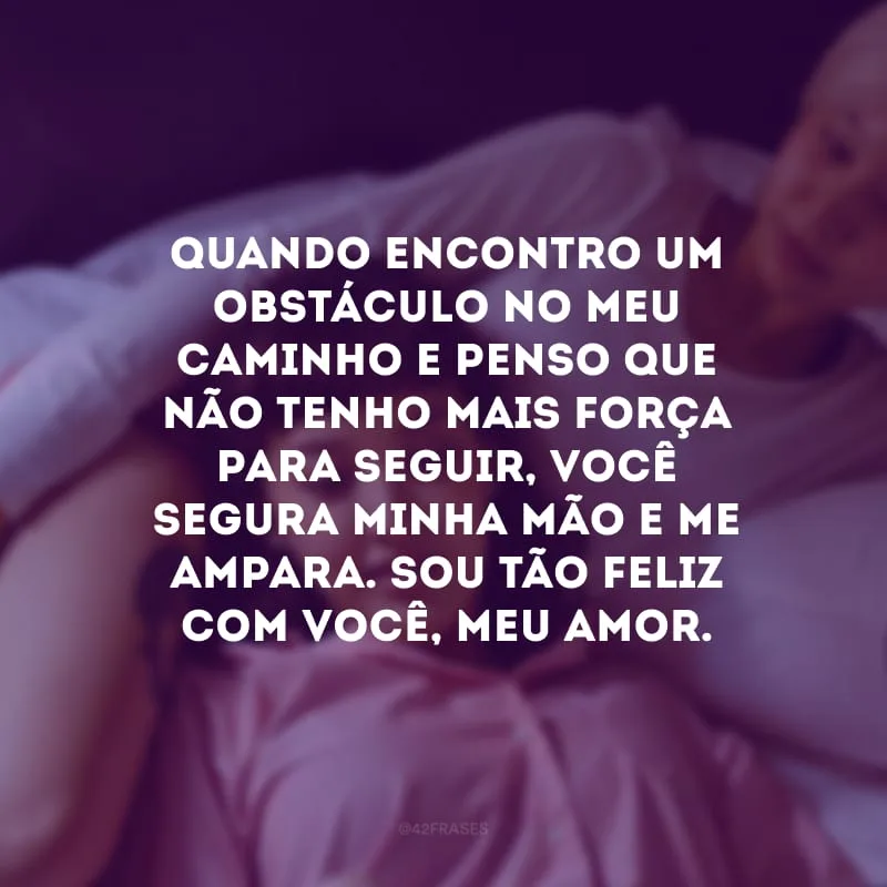 Quando encontro um obstáculo no meu caminho e penso que não tenho mais força para seguir, você segura minha mão e me ampara. Sou tão feliz com você, meu amor.
