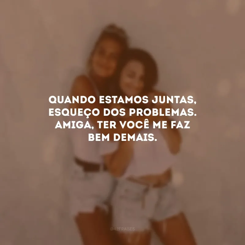 Quando estamos juntas, esqueço dos problemas. Amiga, ter você me faz bem demais.