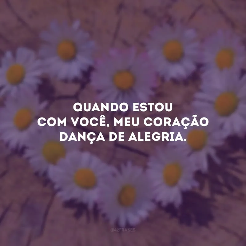Quando estou com você, meu coração dança de alegria.