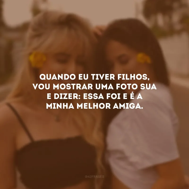 Quando eu tiver filhos, vou mostrar uma foto sua e dizer: essa foi e é a minha melhor amiga.