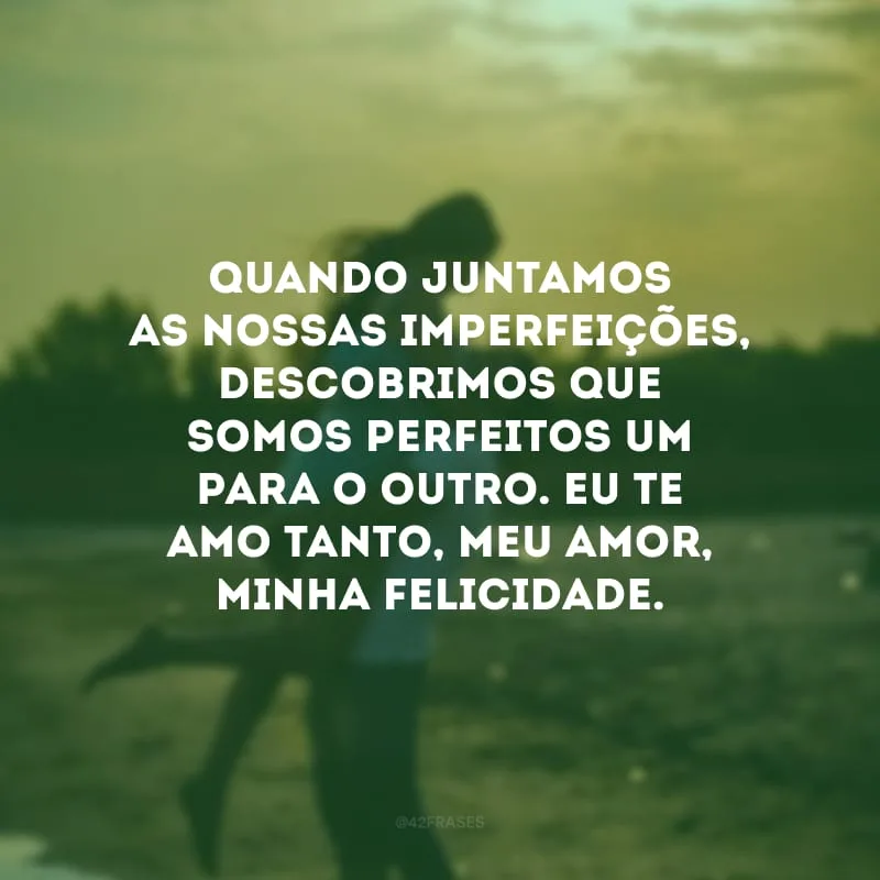 Quando juntamos as nossas imperfeições, descobrimos que somos perfeitos um para o outro. Eu te amo tanto, meu amor, minha felicidade.