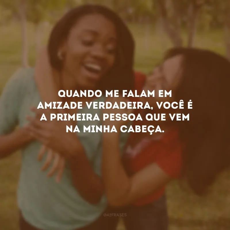 Quando me falam em amizade verdadeira, você é a primeira pessoa que vem na minha cabeça.