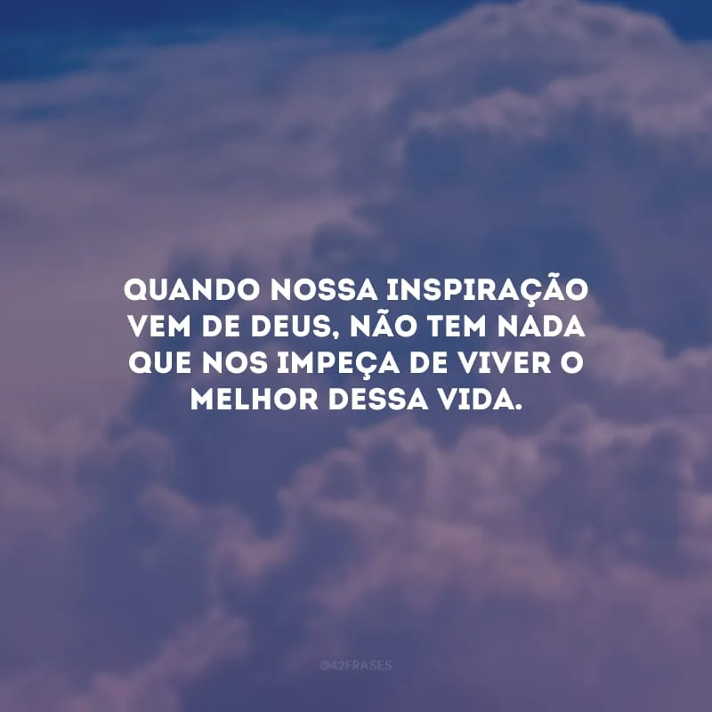 Quando nossa inspiração vem de Deus, não tem nada que nos impeça de viver o melhor dessa vida.