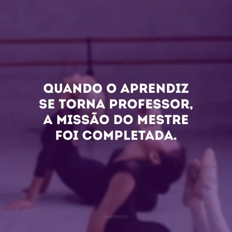 Quando o aprendiz se torna professor, a missão do mestre foi completada.