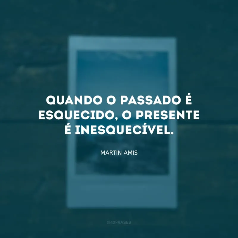 Quando o passado é esquecido, o presente é inesquecível.