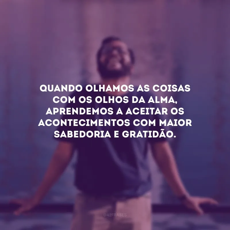 Quando olhamos as coisas com os olhos da alma, aprendemos a aceitar os acontecimentos com maior sabedoria e gratidão.