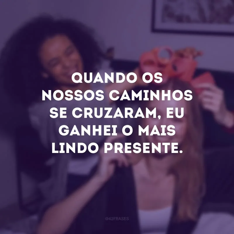 Quando os nossos caminhos se cruzaram, eu ganhei o mais lindo presente.
