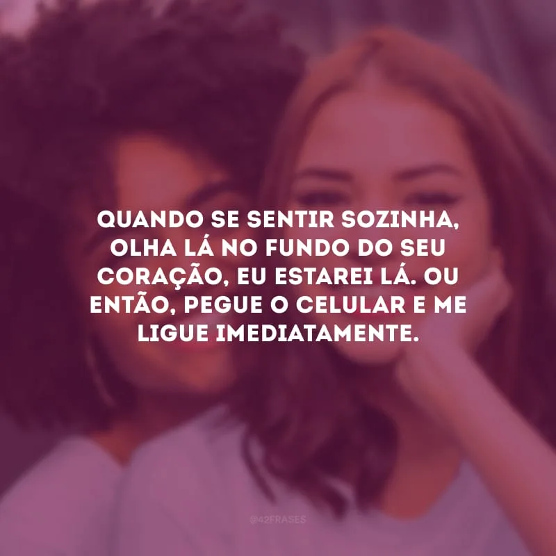 Quando se sentir sozinha, olha lá no fundo do seu coração, eu estarei lá. Ou então, pegue o celular e me ligue imediatamente.