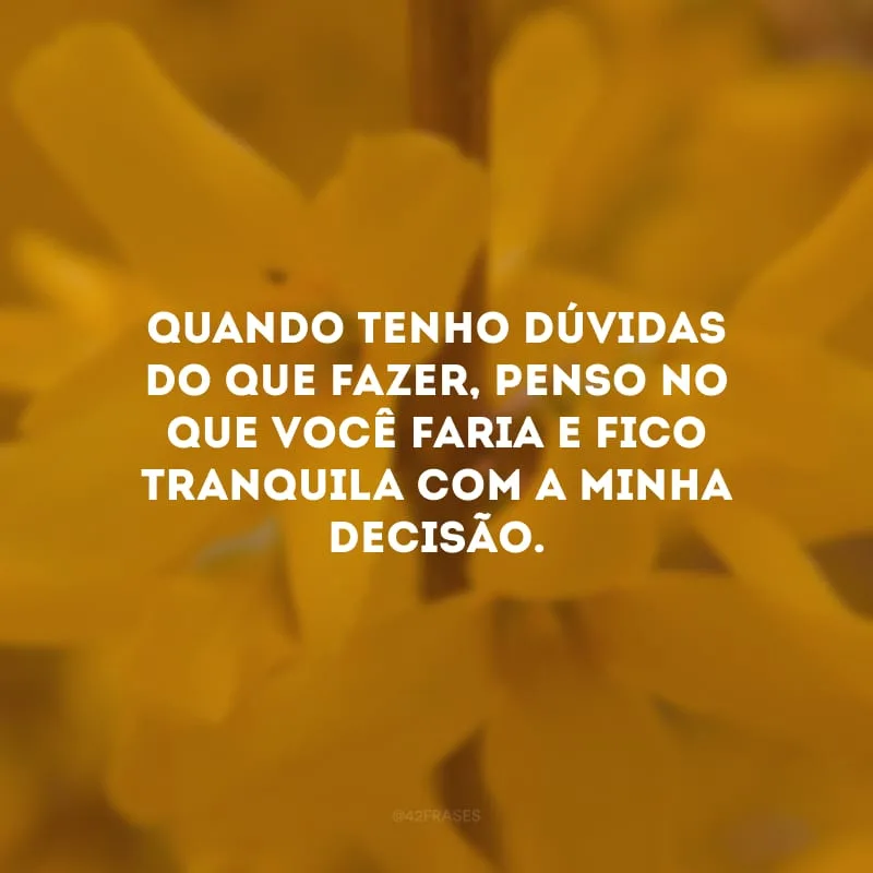 Quando tenho dúvidas do que fazer, penso no que você faria e fico tranquila com a minha decisão.