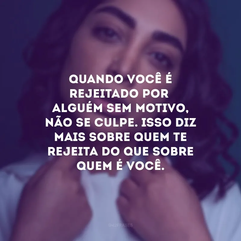 Quando você é rejeitado por alguém sem motivo, não se culpe. Isso diz mais sobre quem te rejeita do que sobre quem é você.
