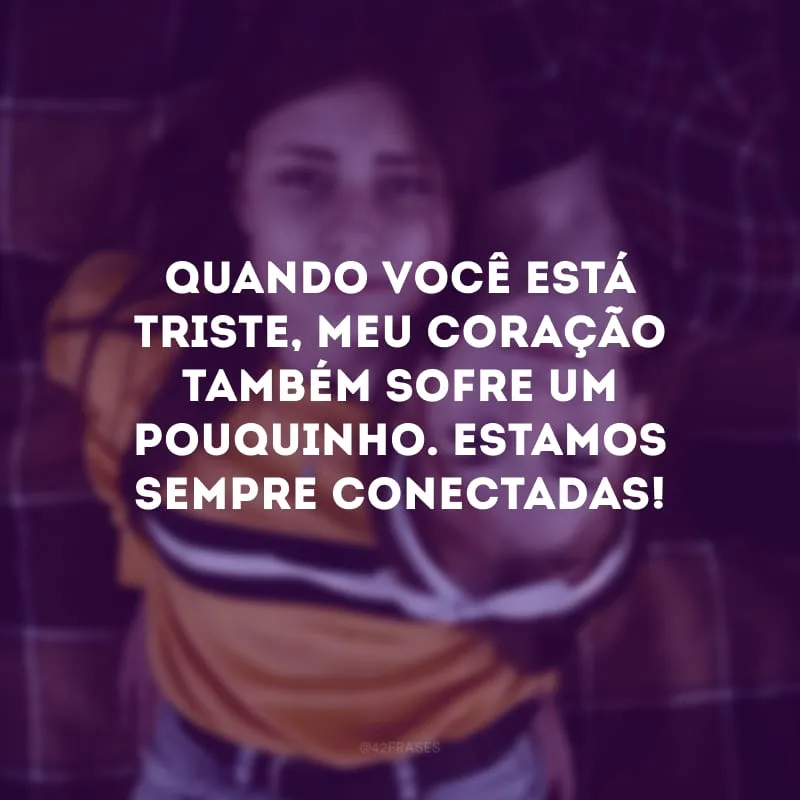 Quando você está triste, meu coração também sofre um pouquinho. Estamos sempre conectadas!