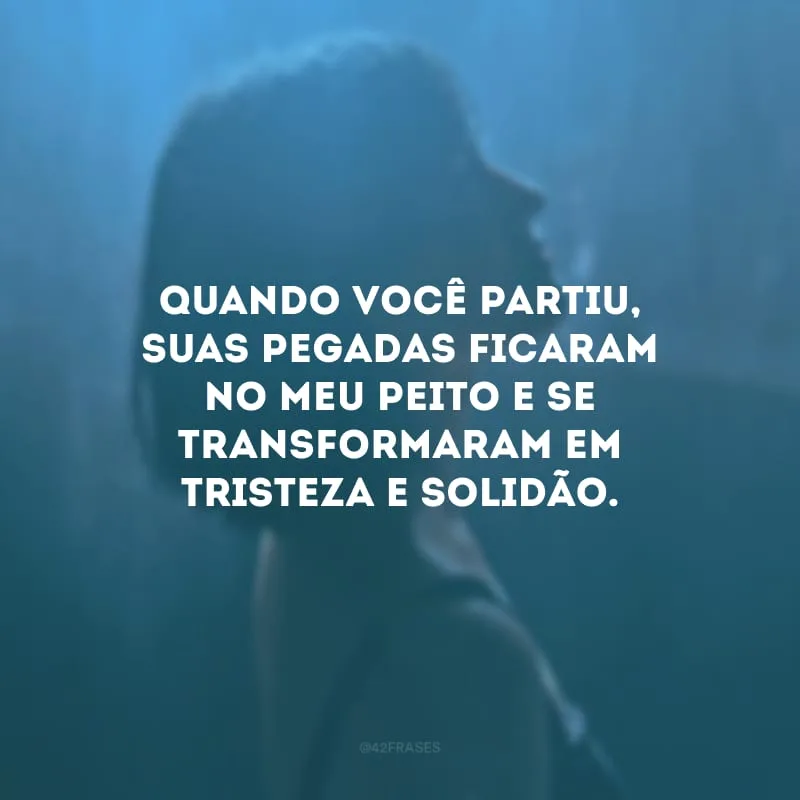 Quando você partiu, suas pegadas ficaram no meu peito e se transformaram em tristeza e solidão.