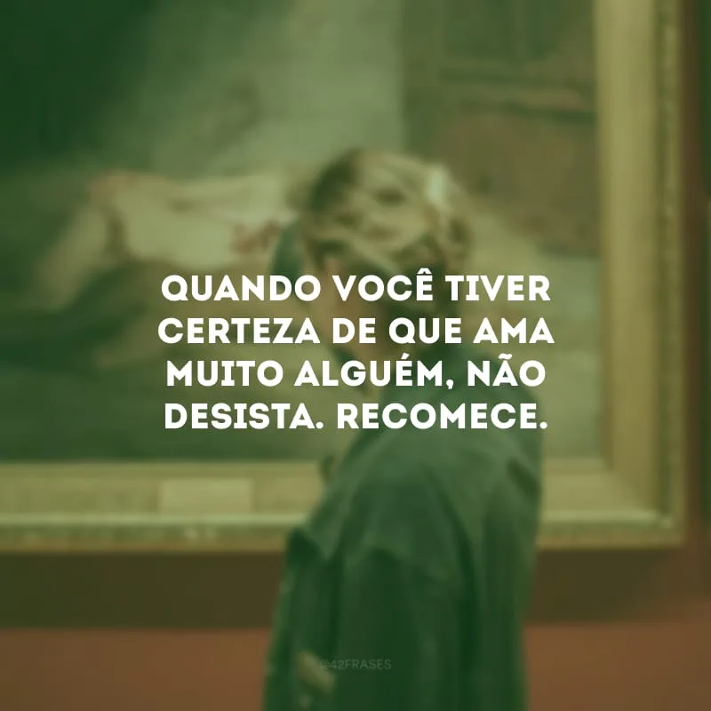 Quando você tiver certeza de que ama muito alguém, não desista. Recomece. 
