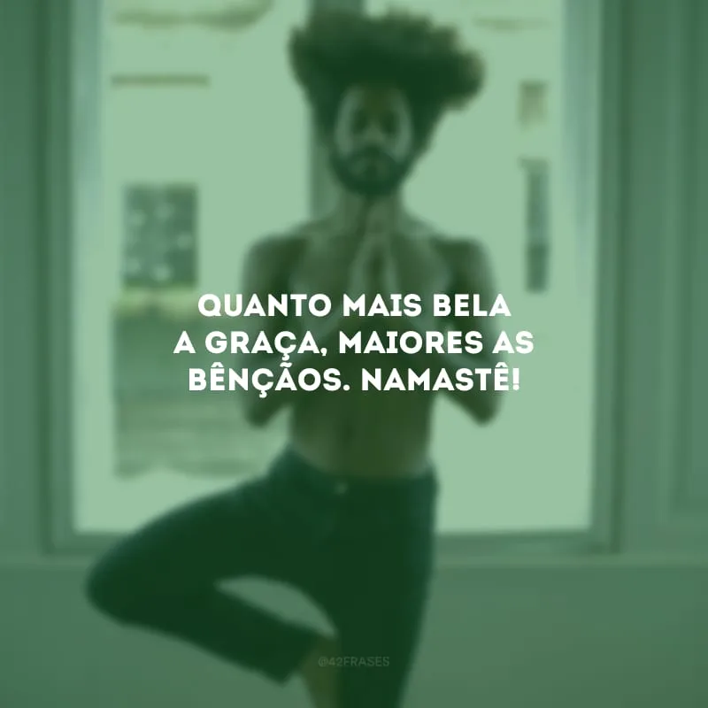 Quanto mais bela a graça, maiores as bênçãos. Namastê!