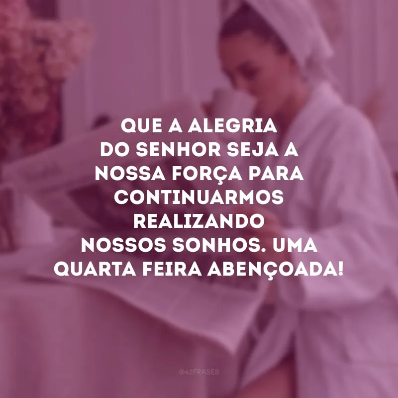 Que a alegria do Senhor seja a nossa força para continuarmos realizando nossos sonhos. Uma quarta-feira abençoada!